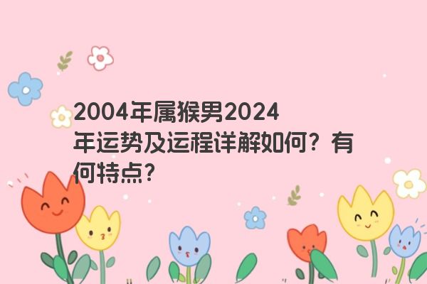 2004年属猴男2024年运势及运程详解如何？有何特点？