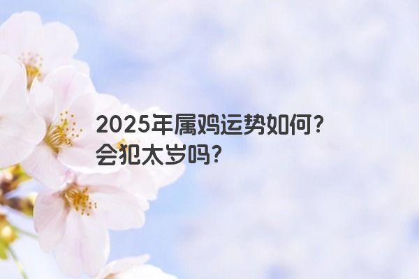2025年属鸡运势如何？会犯太岁吗？