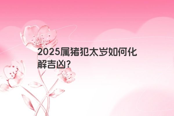 2025属猪犯太岁如何化解吉凶？