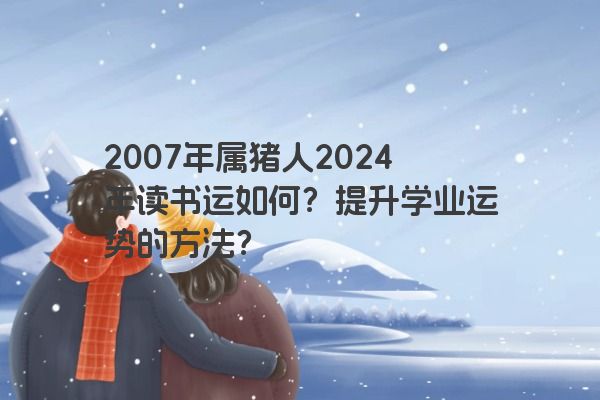 2007年属猪人2024年读书运如何？提升学业运势的方法？