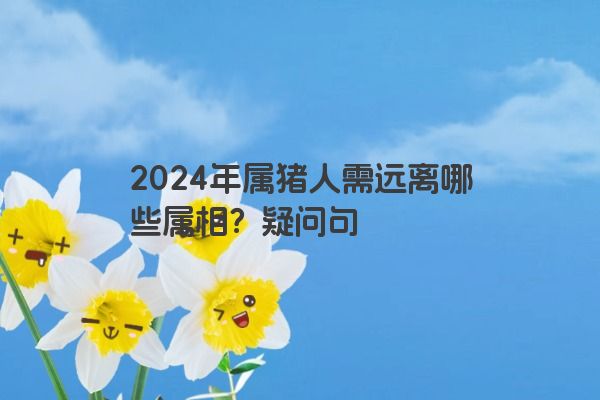 2024年属猪人需远离哪些属相？疑问句