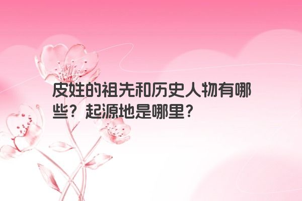 皮姓的祖先和历史人物有哪些？起源地是哪里？