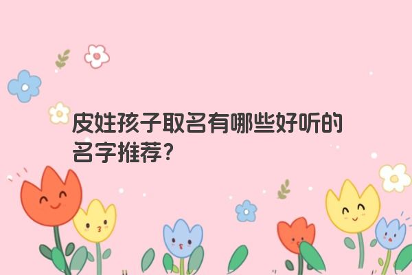 皮姓孩子取名有哪些好听的名字推荐？