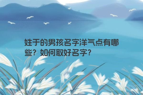 姓于的男孩名字洋气点有哪些？如何取好名字？