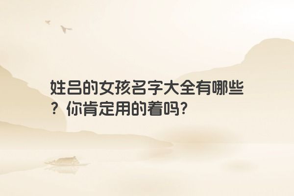 姓吕的女孩名字大全有哪些？你肯定用的着吗？