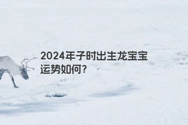 2024年子时出生龙宝宝运势如何？