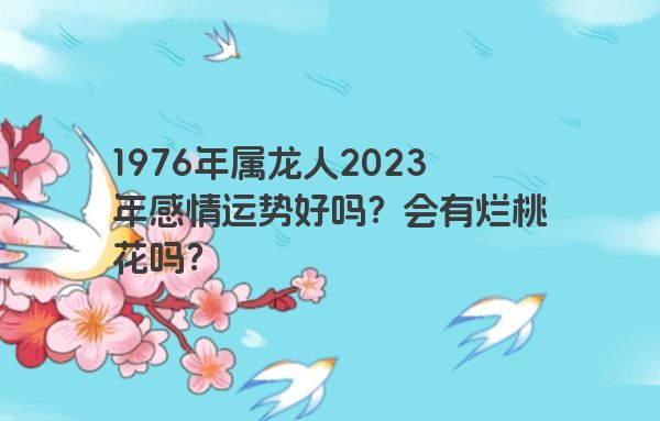 1976年属龙人2023年感情运势好吗？会有烂桃花吗？