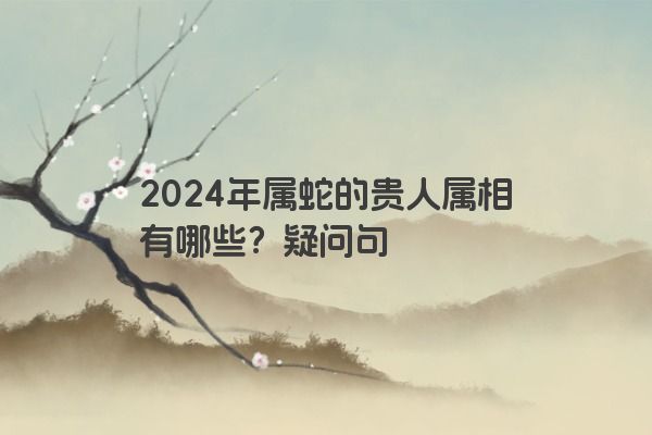2024年属蛇的贵人属相有哪些？疑问句