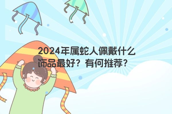 2024年属蛇人佩戴什么饰品最好？有何推荐？