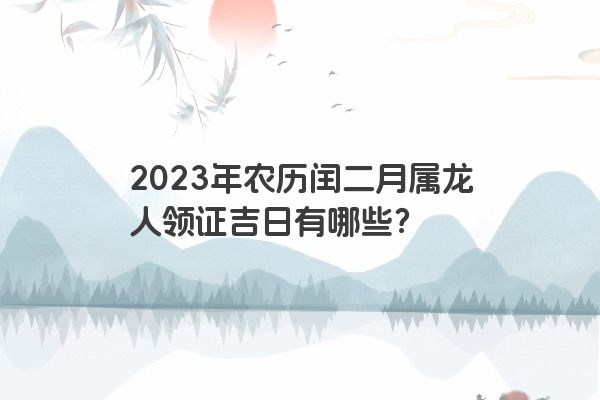 2023年农历闰二月属龙人领证吉日有哪些？