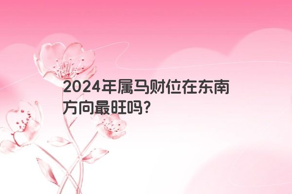 2024年属马财位在东南方向最旺吗？