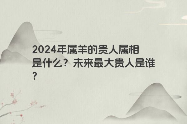 2024年属羊的贵人属相是什么？未来最大贵人是谁？