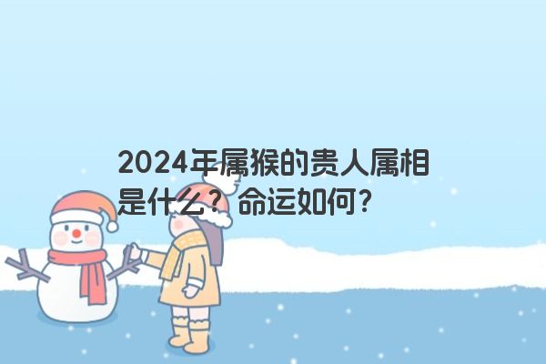 2024年属猴的贵人属相是什么？命运如何？