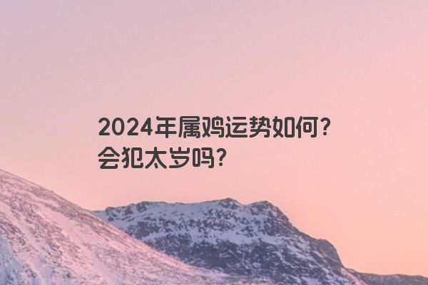 2024年属鸡运势如何？会犯太岁吗？