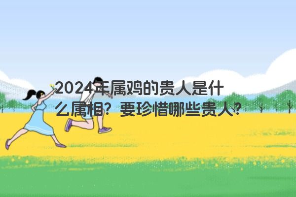 2024年属鸡的贵人是什么属相？要珍惜哪些贵人？