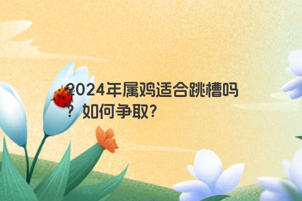 2024年属鸡适合跳槽吗？如何争取？