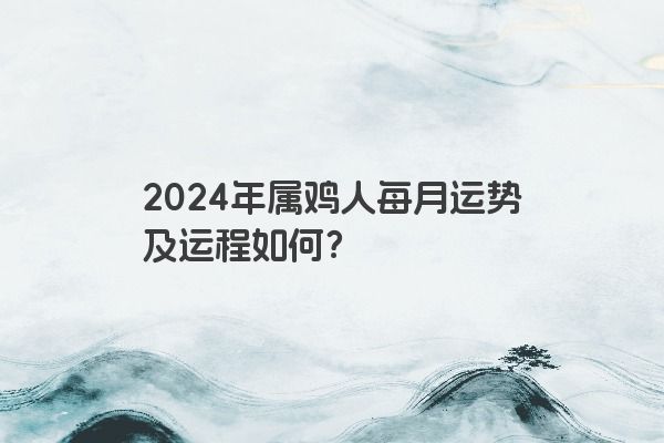 2024年属鸡人每月运势及运程如何？