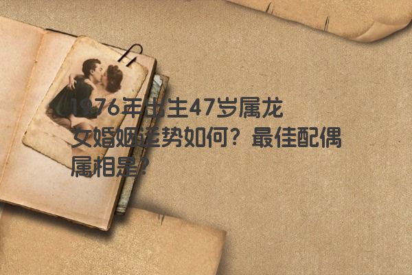 1976年出生47岁的属龙女婚姻运势如何？属龙跟什么属相结婚最好？