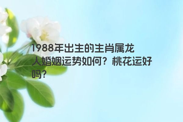 1988年出生的生肖属龙人婚姻运势如何？桃花运好吗？