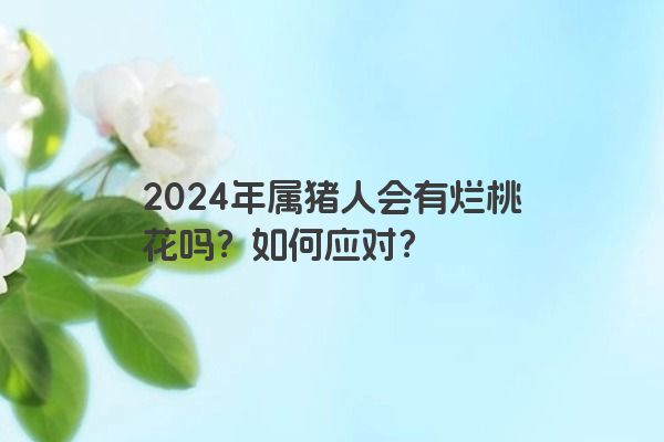 2024年属猪人会有烂桃花吗？如何应对？