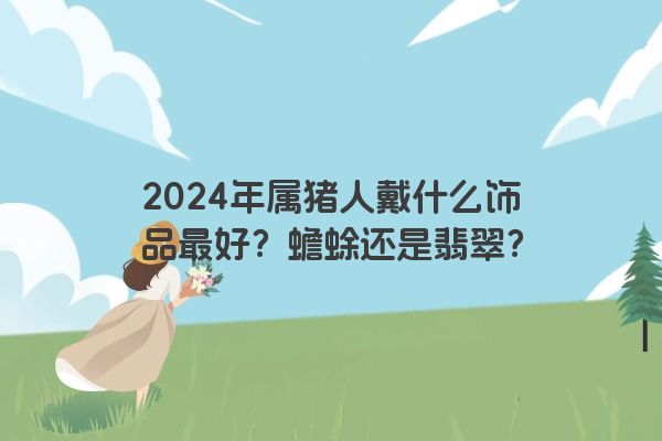 2024年属猪人戴什么饰品最好？蟾蜍还是翡翠？