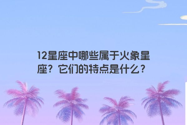 12星座中哪些属于火象星座？它们的特点是什么？