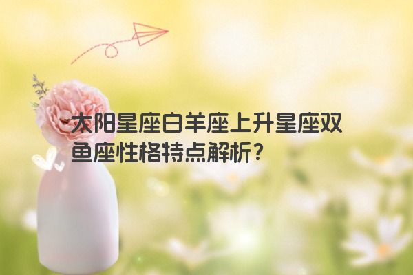 太阳星座白羊座上升星座双鱼座性格特点解析？