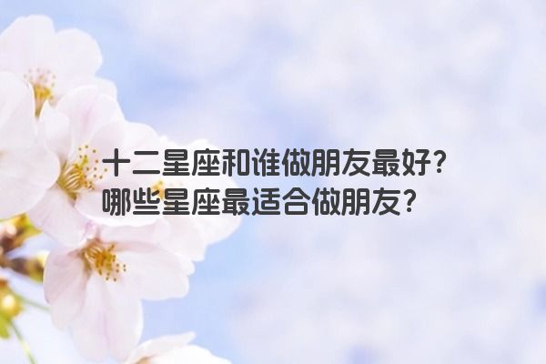 十二星座和谁做朋友最好？哪些星座最适合做朋友？