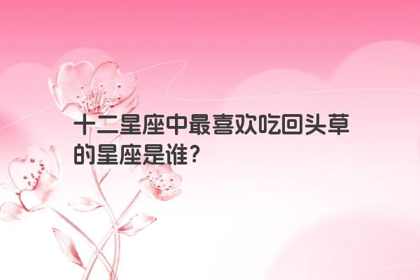 十二星座中最喜欢吃回头草的星座是谁？