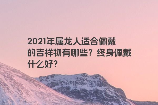 2021年属龙人适合佩戴的吉祥物有哪些？终身佩戴什么好？