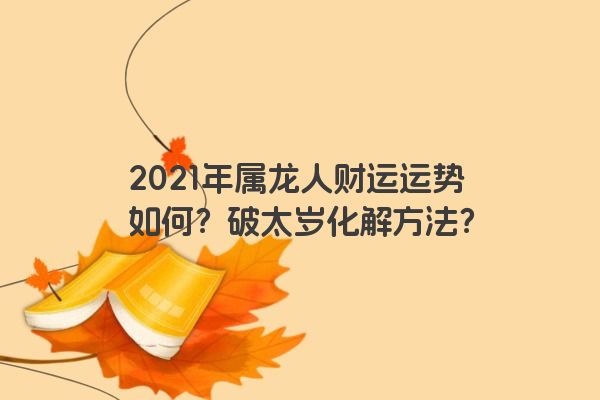 2021年属龙人财运运势如何？破太岁化解方法？