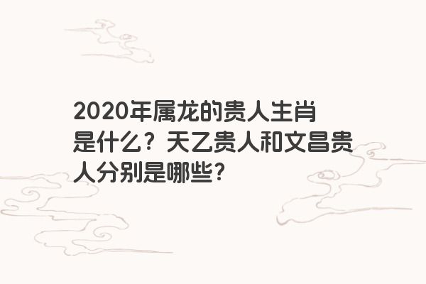 2020年属龙的贵人生肖是什么？天乙贵人和文昌贵人分别是哪些？