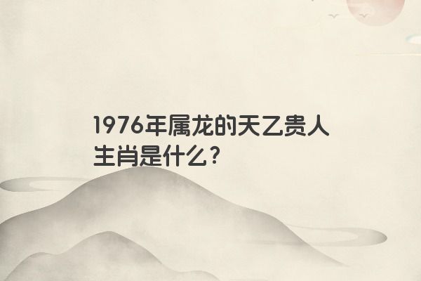 1976年属龙的天乙贵人生肖是什么？