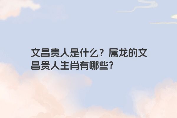 文昌贵人是什么？属龙的文昌贵人生肖有哪些？