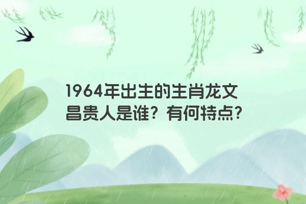 1964年出生的生肖龙文昌贵人是谁？有何特点？