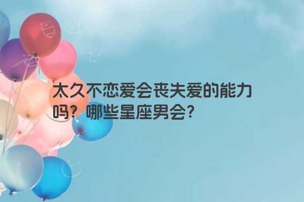 太久不恋爱会丧失爱的能力吗？哪些星座男会？