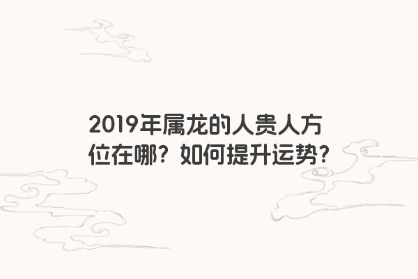 2019年属龙的人贵人方位在哪？如何提升运势？