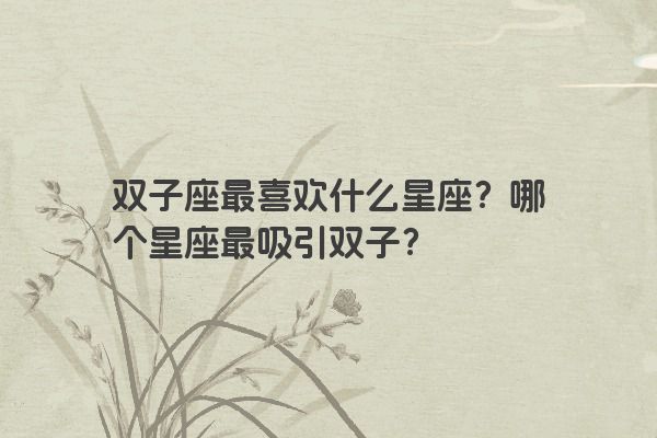 双子座最喜欢什么星座？哪个星座最吸引双子？