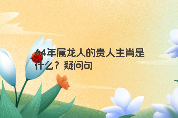 64年属龙人的贵人生肖是什么？疑问句