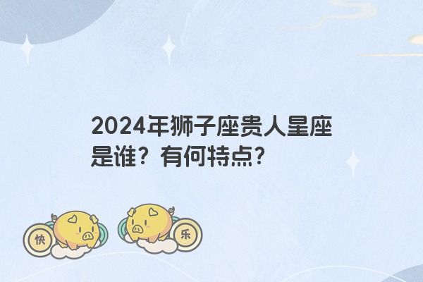 2024年狮子座贵人星座是谁？有何特点？