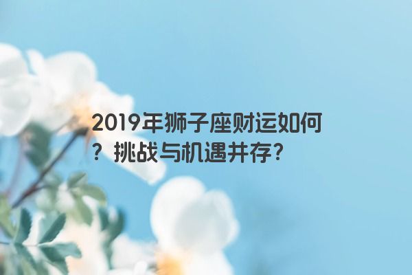 2019年狮子座财运如何？挑战与机遇并存？