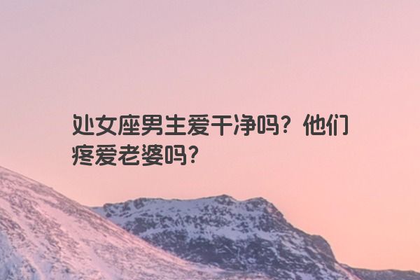 处女座男生爱干净吗？他们疼爱老婆吗？