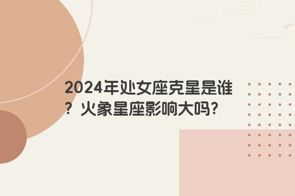 2024年处女座克星是谁？火象星座影响大吗？