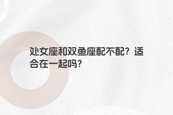 处女座和双鱼座配不配？适合在一起吗？