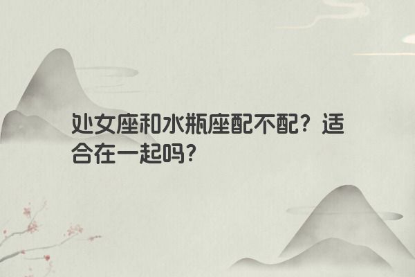 处女座和水瓶座配不配？适合在一起吗？