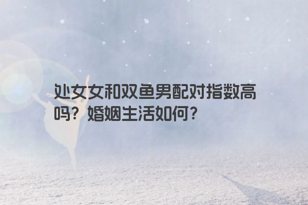 处女女和双鱼男配对指数高吗？婚姻生活如何？