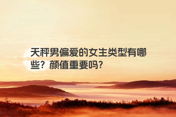 天秤男偏爱的女生类型有哪些？颜值重要吗？