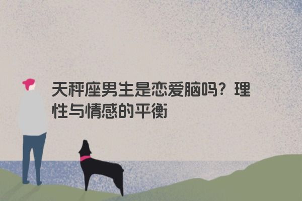 天秤座男生是恋爱脑吗？理性与情感的平衡