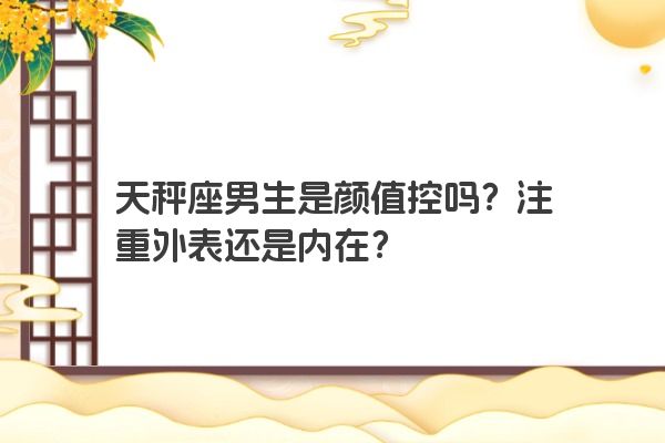 天秤座男生是颜值控吗？注重外表还是内在？