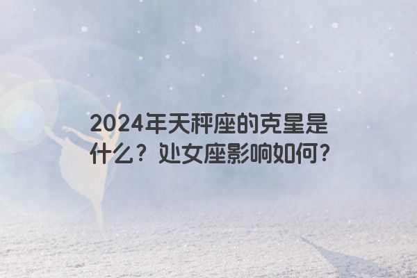 2024年天秤座的克星是什么？处女座影响如何？